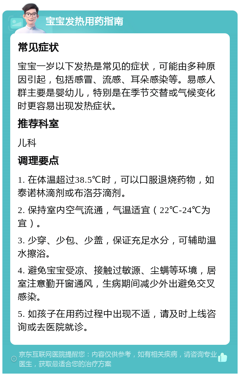 宝宝发热用药指南 常见症状 宝宝一岁以下发热是常见的症状，可能由多种原因引起，包括感冒、流感、耳朵感染等。易感人群主要是婴幼儿，特别是在季节交替或气候变化时更容易出现发热症状。 推荐科室 儿科 调理要点 1. 在体温超过38.5℃时，可以口服退烧药物，如泰诺林滴剂或布洛芬滴剂。 2. 保持室内空气流通，气温适宜（22℃-24℃为宜）。 3. 少穿、少包、少盖，保证充足水分，可辅助温水擦浴。 4. 避免宝宝受凉、接触过敏源、尘螨等环境，居室注意勤开窗通风，生病期间减少外出避免交叉感染。 5. 如孩子在用药过程中出现不适，请及时上线咨询或去医院就诊。