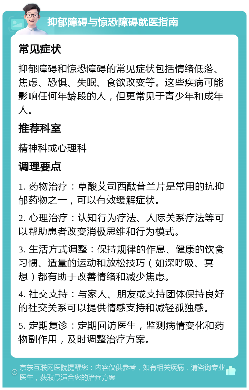 抑郁障碍与惊恐障碍就医指南 常见症状 抑郁障碍和惊恐障碍的常见症状包括情绪低落、焦虑、恐惧、失眠、食欲改变等。这些疾病可能影响任何年龄段的人，但更常见于青少年和成年人。 推荐科室 精神科或心理科 调理要点 1. 药物治疗：草酸艾司西酞普兰片是常用的抗抑郁药物之一，可以有效缓解症状。 2. 心理治疗：认知行为疗法、人际关系疗法等可以帮助患者改变消极思维和行为模式。 3. 生活方式调整：保持规律的作息、健康的饮食习惯、适量的运动和放松技巧（如深呼吸、冥想）都有助于改善情绪和减少焦虑。 4. 社交支持：与家人、朋友或支持团体保持良好的社交关系可以提供情感支持和减轻孤独感。 5. 定期复诊：定期回访医生，监测病情变化和药物副作用，及时调整治疗方案。