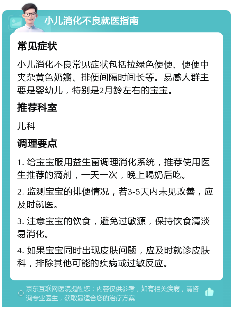 小儿消化不良就医指南 常见症状 小儿消化不良常见症状包括拉绿色便便、便便中夹杂黄色奶瓣、排便间隔时间长等。易感人群主要是婴幼儿，特别是2月龄左右的宝宝。 推荐科室 儿科 调理要点 1. 给宝宝服用益生菌调理消化系统，推荐使用医生推荐的滴剂，一天一次，晚上喝奶后吃。 2. 监测宝宝的排便情况，若3-5天内未见改善，应及时就医。 3. 注意宝宝的饮食，避免过敏源，保持饮食清淡易消化。 4. 如果宝宝同时出现皮肤问题，应及时就诊皮肤科，排除其他可能的疾病或过敏反应。