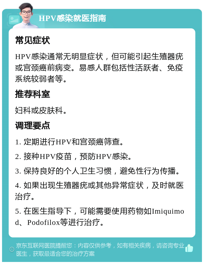 HPV感染就医指南 常见症状 HPV感染通常无明显症状，但可能引起生殖器疣或宫颈癌前病变。易感人群包括性活跃者、免疫系统较弱者等。 推荐科室 妇科或皮肤科。 调理要点 1. 定期进行HPV和宫颈癌筛查。 2. 接种HPV疫苗，预防HPV感染。 3. 保持良好的个人卫生习惯，避免性行为传播。 4. 如果出现生殖器疣或其他异常症状，及时就医治疗。 5. 在医生指导下，可能需要使用药物如Imiquimod、Podofilox等进行治疗。