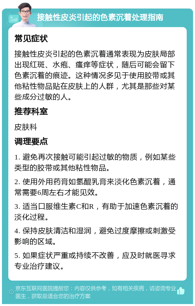 接触性皮炎引起的色素沉着处理指南 常见症状 接触性皮炎引起的色素沉着通常表现为皮肤局部出现红斑、水疱、瘙痒等症状，随后可能会留下色素沉着的痕迹。这种情况多见于使用胶带或其他粘性物品贴在皮肤上的人群，尤其是那些对某些成分过敏的人。 推荐科室 皮肤科 调理要点 1. 避免再次接触可能引起过敏的物质，例如某些类型的胶带或其他粘性物品。 2. 使用外用药膏如氢醌乳膏来淡化色素沉着，通常需要6周左右才能见效。 3. 适当口服维生素C和R，有助于加速色素沉着的淡化过程。 4. 保持皮肤清洁和湿润，避免过度摩擦或刺激受影响的区域。 5. 如果症状严重或持续不改善，应及时就医寻求专业治疗建议。