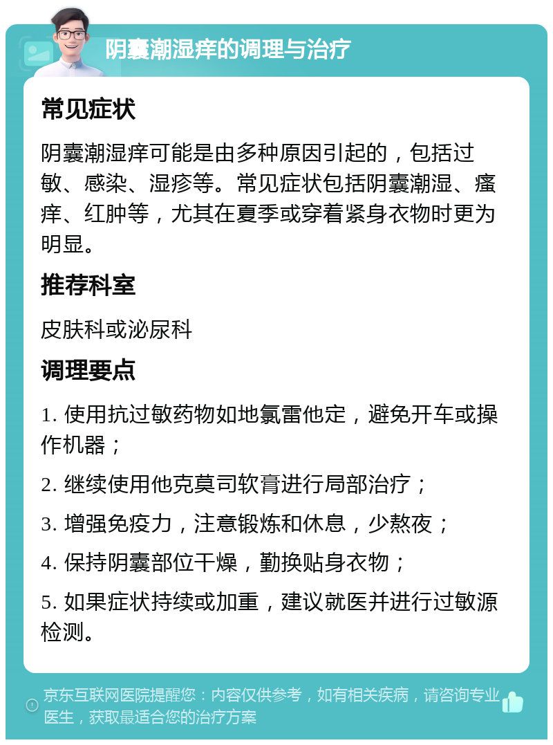 阴囊潮湿痒的调理与治疗 常见症状 阴囊潮湿痒可能是由多种原因引起的，包括过敏、感染、湿疹等。常见症状包括阴囊潮湿、瘙痒、红肿等，尤其在夏季或穿着紧身衣物时更为明显。 推荐科室 皮肤科或泌尿科 调理要点 1. 使用抗过敏药物如地氯雷他定，避免开车或操作机器； 2. 继续使用他克莫司软膏进行局部治疗； 3. 增强免疫力，注意锻炼和休息，少熬夜； 4. 保持阴囊部位干燥，勤换贴身衣物； 5. 如果症状持续或加重，建议就医并进行过敏源检测。