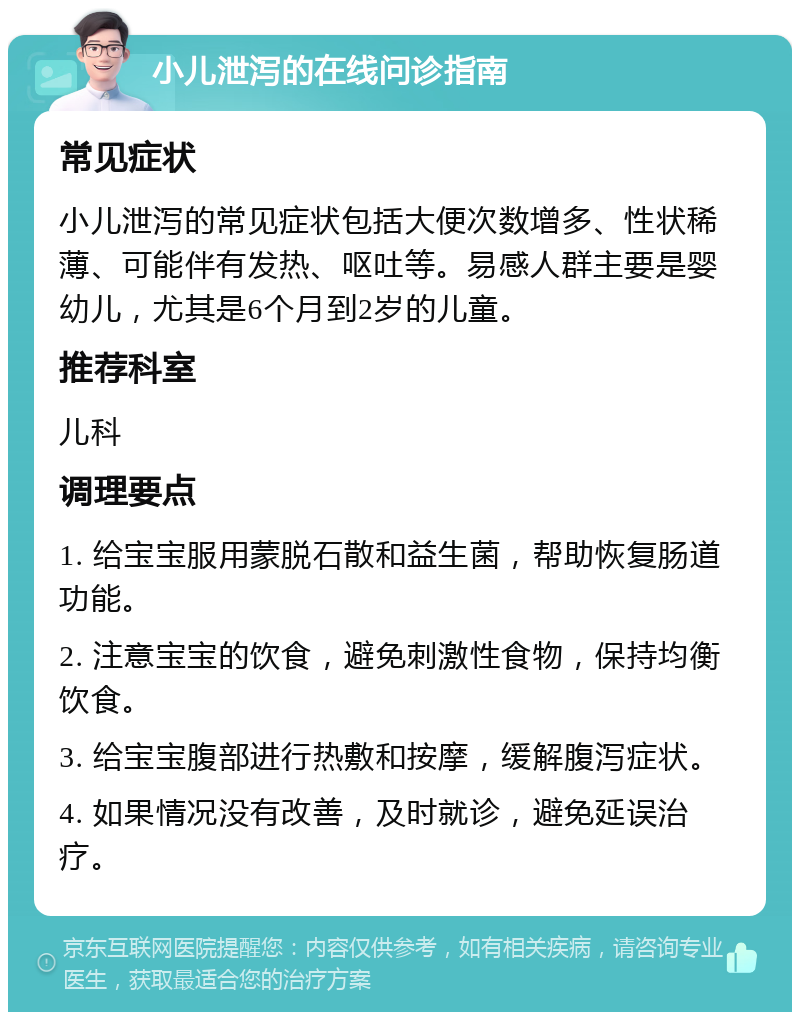 小儿泄泻的在线问诊指南 常见症状 小儿泄泻的常见症状包括大便次数增多、性状稀薄、可能伴有发热、呕吐等。易感人群主要是婴幼儿，尤其是6个月到2岁的儿童。 推荐科室 儿科 调理要点 1. 给宝宝服用蒙脱石散和益生菌，帮助恢复肠道功能。 2. 注意宝宝的饮食，避免刺激性食物，保持均衡饮食。 3. 给宝宝腹部进行热敷和按摩，缓解腹泻症状。 4. 如果情况没有改善，及时就诊，避免延误治疗。