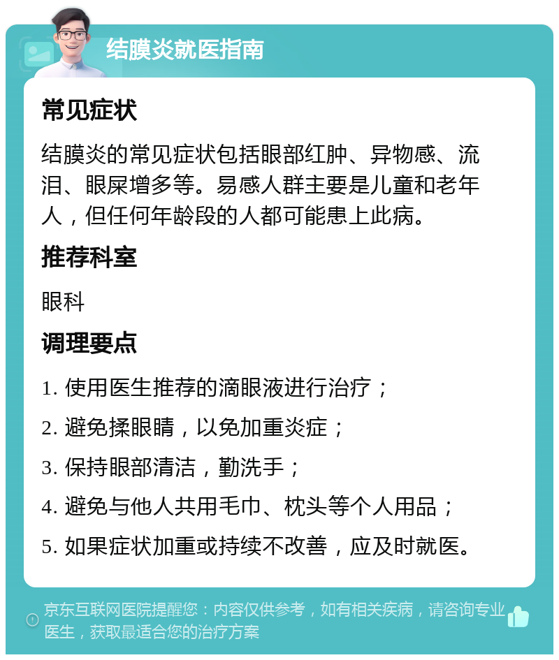 结膜炎就医指南 常见症状 结膜炎的常见症状包括眼部红肿、异物感、流泪、眼屎增多等。易感人群主要是儿童和老年人，但任何年龄段的人都可能患上此病。 推荐科室 眼科 调理要点 1. 使用医生推荐的滴眼液进行治疗； 2. 避免揉眼睛，以免加重炎症； 3. 保持眼部清洁，勤洗手； 4. 避免与他人共用毛巾、枕头等个人用品； 5. 如果症状加重或持续不改善，应及时就医。