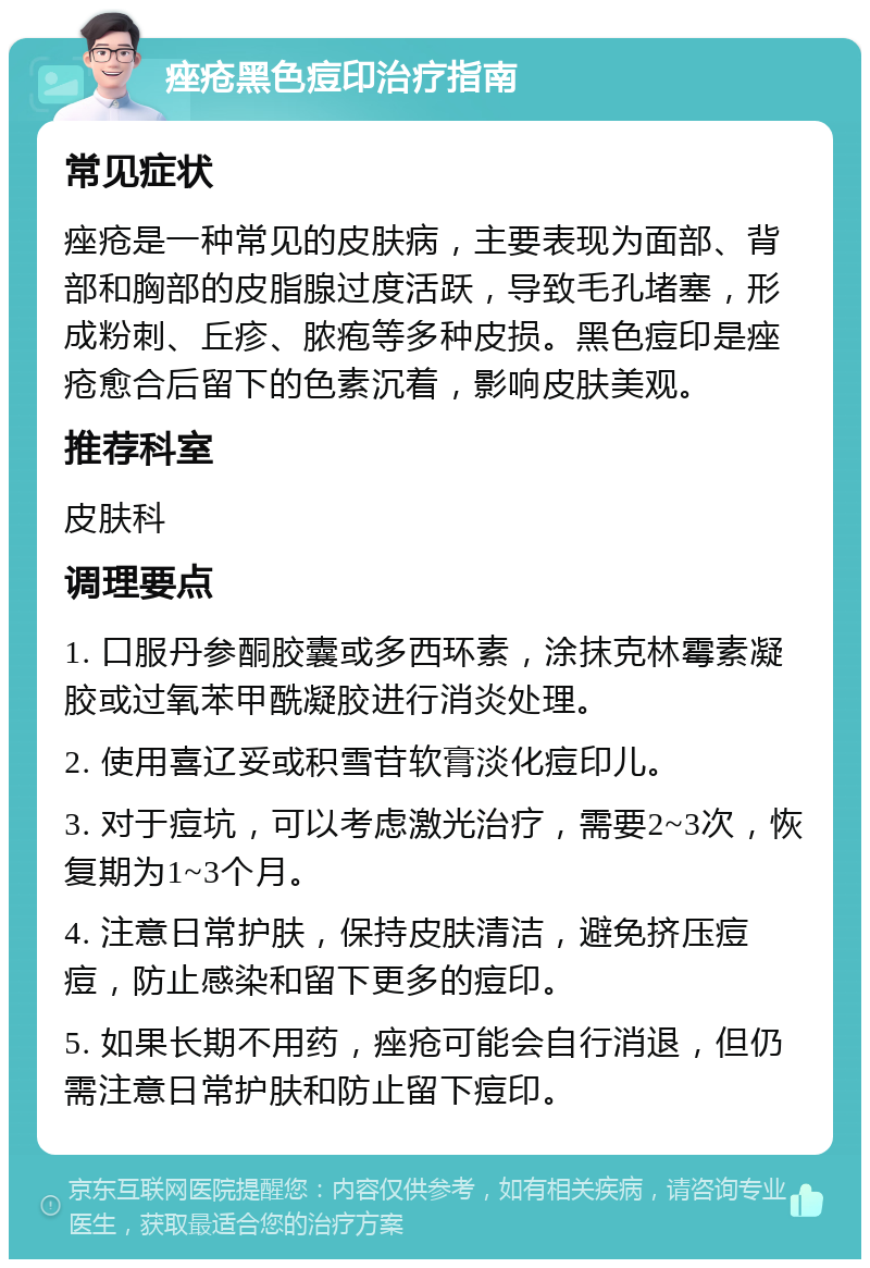 痤疮黑色痘印治疗指南 常见症状 痤疮是一种常见的皮肤病，主要表现为面部、背部和胸部的皮脂腺过度活跃，导致毛孔堵塞，形成粉刺、丘疹、脓疱等多种皮损。黑色痘印是痤疮愈合后留下的色素沉着，影响皮肤美观。 推荐科室 皮肤科 调理要点 1. 口服丹参酮胶囊或多西环素，涂抹克林霉素凝胶或过氧苯甲酰凝胶进行消炎处理。 2. 使用喜辽妥或积雪苷软膏淡化痘印儿。 3. 对于痘坑，可以考虑激光治疗，需要2~3次，恢复期为1~3个月。 4. 注意日常护肤，保持皮肤清洁，避免挤压痘痘，防止感染和留下更多的痘印。 5. 如果长期不用药，痤疮可能会自行消退，但仍需注意日常护肤和防止留下痘印。