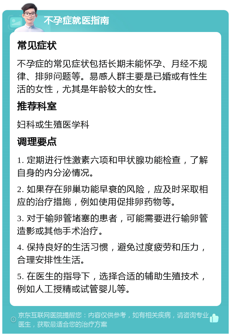 不孕症就医指南 常见症状 不孕症的常见症状包括长期未能怀孕、月经不规律、排卵问题等。易感人群主要是已婚或有性生活的女性，尤其是年龄较大的女性。 推荐科室 妇科或生殖医学科 调理要点 1. 定期进行性激素六项和甲状腺功能检查，了解自身的内分泌情况。 2. 如果存在卵巢功能早衰的风险，应及时采取相应的治疗措施，例如使用促排卵药物等。 3. 对于输卵管堵塞的患者，可能需要进行输卵管造影或其他手术治疗。 4. 保持良好的生活习惯，避免过度疲劳和压力，合理安排性生活。 5. 在医生的指导下，选择合适的辅助生殖技术，例如人工授精或试管婴儿等。