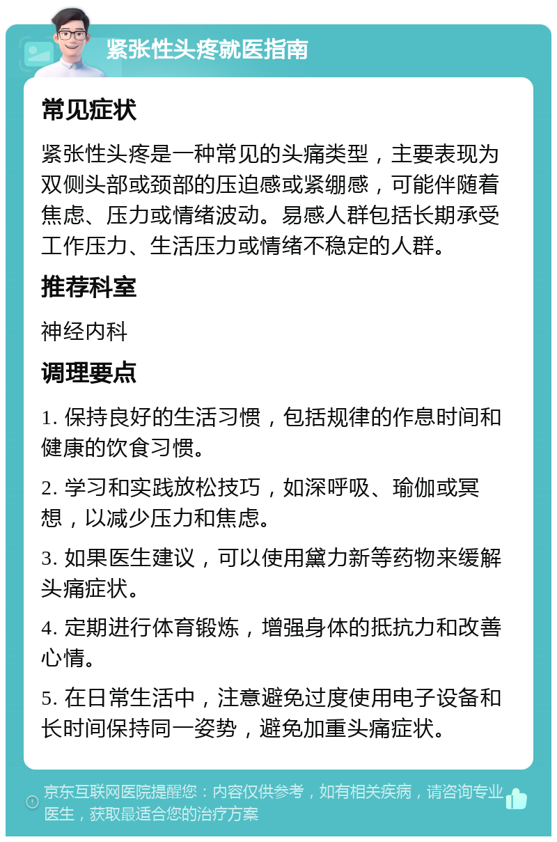 紧张性头疼就医指南 常见症状 紧张性头疼是一种常见的头痛类型，主要表现为双侧头部或颈部的压迫感或紧绷感，可能伴随着焦虑、压力或情绪波动。易感人群包括长期承受工作压力、生活压力或情绪不稳定的人群。 推荐科室 神经内科 调理要点 1. 保持良好的生活习惯，包括规律的作息时间和健康的饮食习惯。 2. 学习和实践放松技巧，如深呼吸、瑜伽或冥想，以减少压力和焦虑。 3. 如果医生建议，可以使用黛力新等药物来缓解头痛症状。 4. 定期进行体育锻炼，增强身体的抵抗力和改善心情。 5. 在日常生活中，注意避免过度使用电子设备和长时间保持同一姿势，避免加重头痛症状。