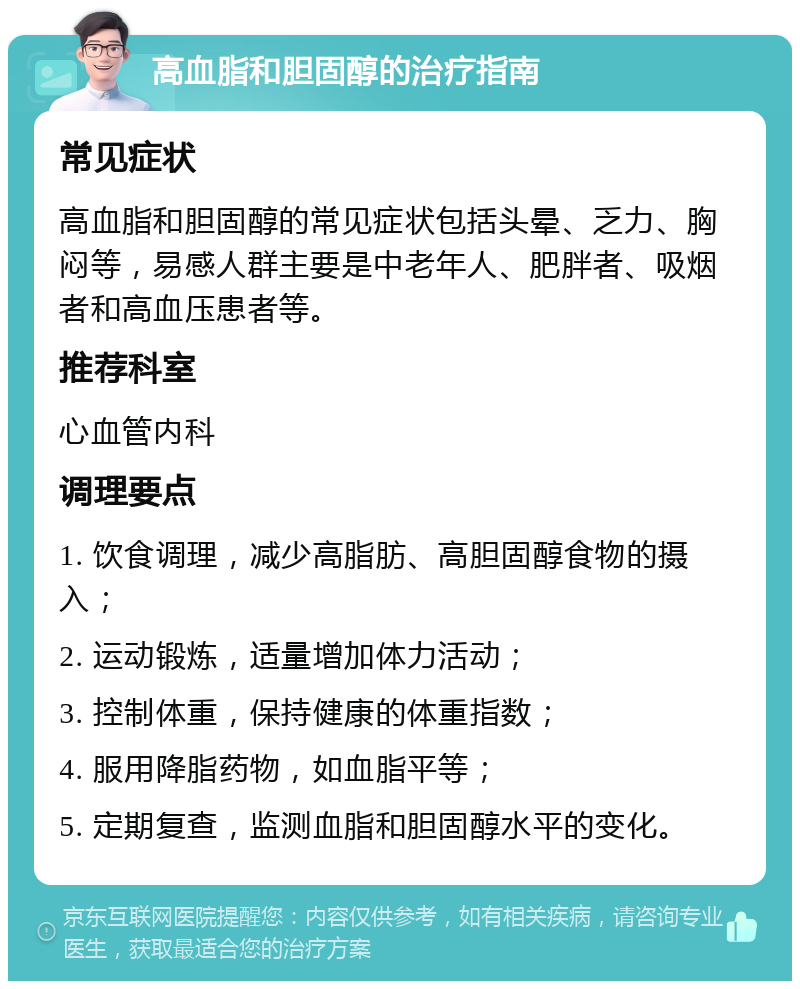 高血脂和胆固醇的治疗指南 常见症状 高血脂和胆固醇的常见症状包括头晕、乏力、胸闷等，易感人群主要是中老年人、肥胖者、吸烟者和高血压患者等。 推荐科室 心血管内科 调理要点 1. 饮食调理，减少高脂肪、高胆固醇食物的摄入； 2. 运动锻炼，适量增加体力活动； 3. 控制体重，保持健康的体重指数； 4. 服用降脂药物，如血脂平等； 5. 定期复查，监测血脂和胆固醇水平的变化。