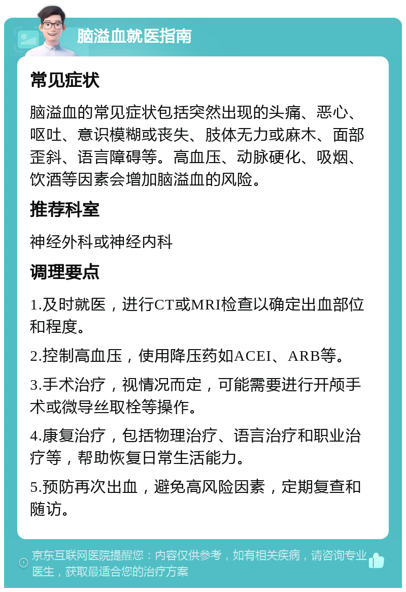 脑溢血就医指南 常见症状 脑溢血的常见症状包括突然出现的头痛、恶心、呕吐、意识模糊或丧失、肢体无力或麻木、面部歪斜、语言障碍等。高血压、动脉硬化、吸烟、饮酒等因素会增加脑溢血的风险。 推荐科室 神经外科或神经内科 调理要点 1.及时就医，进行CT或MRI检查以确定出血部位和程度。 2.控制高血压，使用降压药如ACEI、ARB等。 3.手术治疗，视情况而定，可能需要进行开颅手术或微导丝取栓等操作。 4.康复治疗，包括物理治疗、语言治疗和职业治疗等，帮助恢复日常生活能力。 5.预防再次出血，避免高风险因素，定期复查和随访。