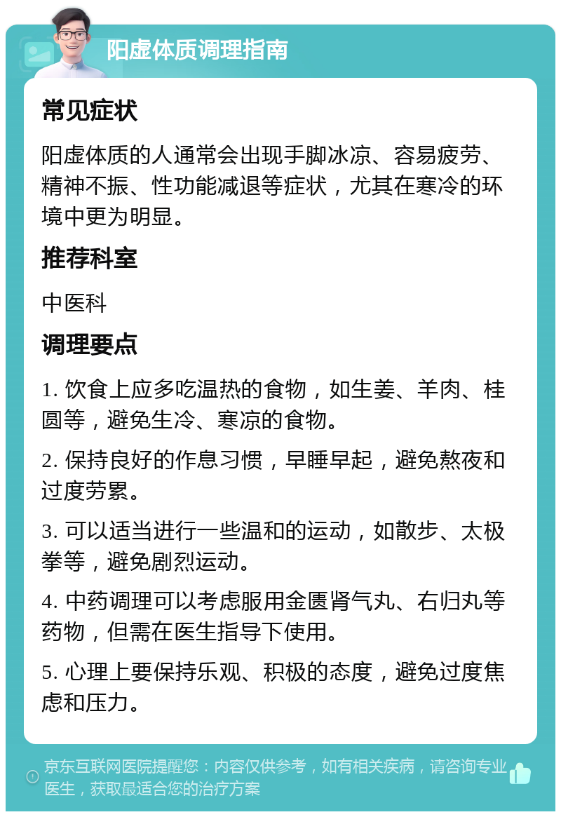 阳虚体质调理指南 常见症状 阳虚体质的人通常会出现手脚冰凉、容易疲劳、精神不振、性功能减退等症状，尤其在寒冷的环境中更为明显。 推荐科室 中医科 调理要点 1. 饮食上应多吃温热的食物，如生姜、羊肉、桂圆等，避免生冷、寒凉的食物。 2. 保持良好的作息习惯，早睡早起，避免熬夜和过度劳累。 3. 可以适当进行一些温和的运动，如散步、太极拳等，避免剧烈运动。 4. 中药调理可以考虑服用金匮肾气丸、右归丸等药物，但需在医生指导下使用。 5. 心理上要保持乐观、积极的态度，避免过度焦虑和压力。