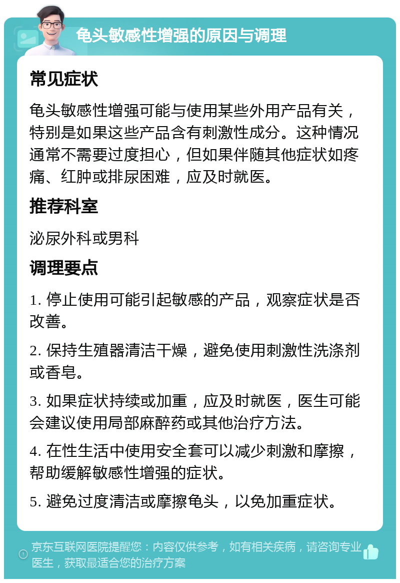 龟头敏感性增强的原因与调理 常见症状 龟头敏感性增强可能与使用某些外用产品有关，特别是如果这些产品含有刺激性成分。这种情况通常不需要过度担心，但如果伴随其他症状如疼痛、红肿或排尿困难，应及时就医。 推荐科室 泌尿外科或男科 调理要点 1. 停止使用可能引起敏感的产品，观察症状是否改善。 2. 保持生殖器清洁干燥，避免使用刺激性洗涤剂或香皂。 3. 如果症状持续或加重，应及时就医，医生可能会建议使用局部麻醉药或其他治疗方法。 4. 在性生活中使用安全套可以减少刺激和摩擦，帮助缓解敏感性增强的症状。 5. 避免过度清洁或摩擦龟头，以免加重症状。