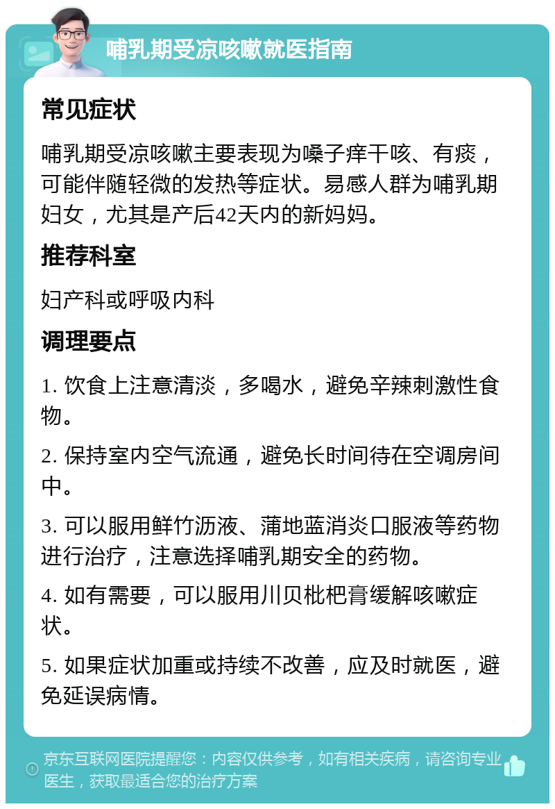 哺乳期受凉咳嗽就医指南 常见症状 哺乳期受凉咳嗽主要表现为嗓子痒干咳、有痰，可能伴随轻微的发热等症状。易感人群为哺乳期妇女，尤其是产后42天内的新妈妈。 推荐科室 妇产科或呼吸内科 调理要点 1. 饮食上注意清淡，多喝水，避免辛辣刺激性食物。 2. 保持室内空气流通，避免长时间待在空调房间中。 3. 可以服用鲜竹沥液、蒲地蓝消炎口服液等药物进行治疗，注意选择哺乳期安全的药物。 4. 如有需要，可以服用川贝枇杷膏缓解咳嗽症状。 5. 如果症状加重或持续不改善，应及时就医，避免延误病情。