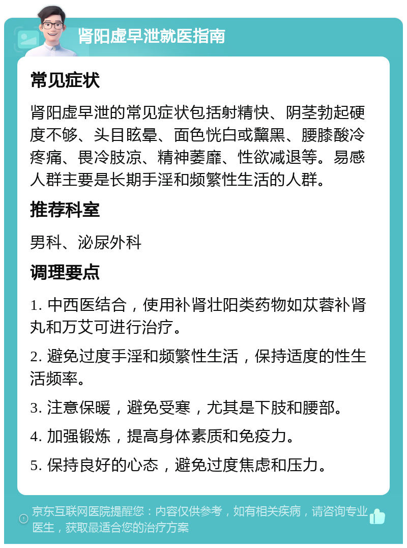 肾阳虚早泄就医指南 常见症状 肾阳虚早泄的常见症状包括射精快、阴茎勃起硬度不够、头目眩晕、面色恍白或黧黑、腰膝酸冷疼痛、畏冷肢凉、精神萎靡、性欲减退等。易感人群主要是长期手淫和频繁性生活的人群。 推荐科室 男科、泌尿外科 调理要点 1. 中西医结合，使用补肾壮阳类药物如苁蓉补肾丸和万艾可进行治疗。 2. 避免过度手淫和频繁性生活，保持适度的性生活频率。 3. 注意保暖，避免受寒，尤其是下肢和腰部。 4. 加强锻炼，提高身体素质和免疫力。 5. 保持良好的心态，避免过度焦虑和压力。