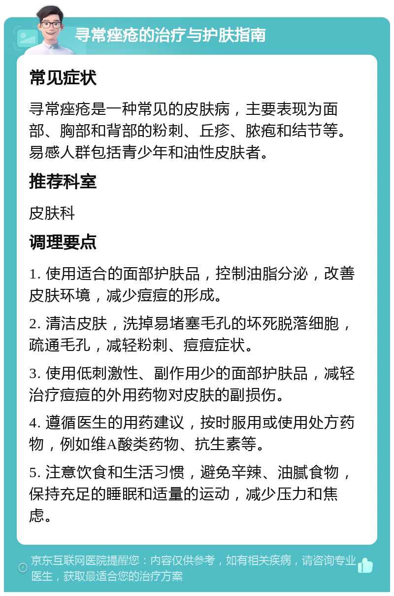 寻常痤疮的治疗与护肤指南 常见症状 寻常痤疮是一种常见的皮肤病，主要表现为面部、胸部和背部的粉刺、丘疹、脓疱和结节等。易感人群包括青少年和油性皮肤者。 推荐科室 皮肤科 调理要点 1. 使用适合的面部护肤品，控制油脂分泌，改善皮肤环境，减少痘痘的形成。 2. 清洁皮肤，洗掉易堵塞毛孔的坏死脱落细胞，疏通毛孔，减轻粉刺、痘痘症状。 3. 使用低刺激性、副作用少的面部护肤品，减轻治疗痘痘的外用药物对皮肤的副损伤。 4. 遵循医生的用药建议，按时服用或使用处方药物，例如维A酸类药物、抗生素等。 5. 注意饮食和生活习惯，避免辛辣、油腻食物，保持充足的睡眠和适量的运动，减少压力和焦虑。