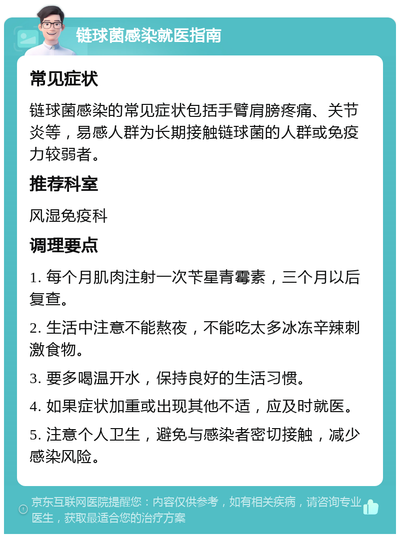 链球菌感染就医指南 常见症状 链球菌感染的常见症状包括手臂肩膀疼痛、关节炎等，易感人群为长期接触链球菌的人群或免疫力较弱者。 推荐科室 风湿免疫科 调理要点 1. 每个月肌肉注射一次苄星青霉素，三个月以后复查。 2. 生活中注意不能熬夜，不能吃太多冰冻辛辣刺激食物。 3. 要多喝温开水，保持良好的生活习惯。 4. 如果症状加重或出现其他不适，应及时就医。 5. 注意个人卫生，避免与感染者密切接触，减少感染风险。