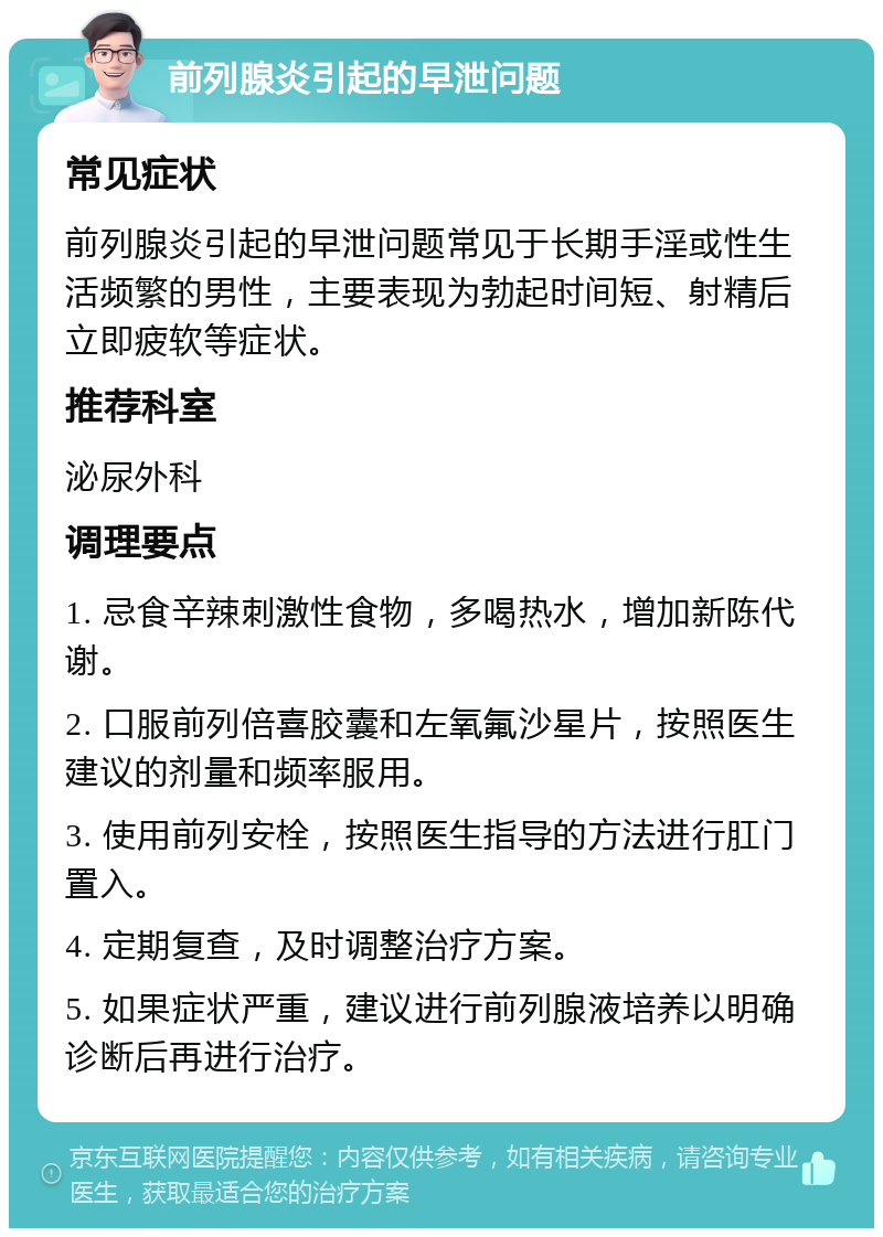 前列腺炎引起的早泄问题 常见症状 前列腺炎引起的早泄问题常见于长期手淫或性生活频繁的男性，主要表现为勃起时间短、射精后立即疲软等症状。 推荐科室 泌尿外科 调理要点 1. 忌食辛辣刺激性食物，多喝热水，增加新陈代谢。 2. 口服前列倍喜胶囊和左氧氟沙星片，按照医生建议的剂量和频率服用。 3. 使用前列安栓，按照医生指导的方法进行肛门置入。 4. 定期复查，及时调整治疗方案。 5. 如果症状严重，建议进行前列腺液培养以明确诊断后再进行治疗。