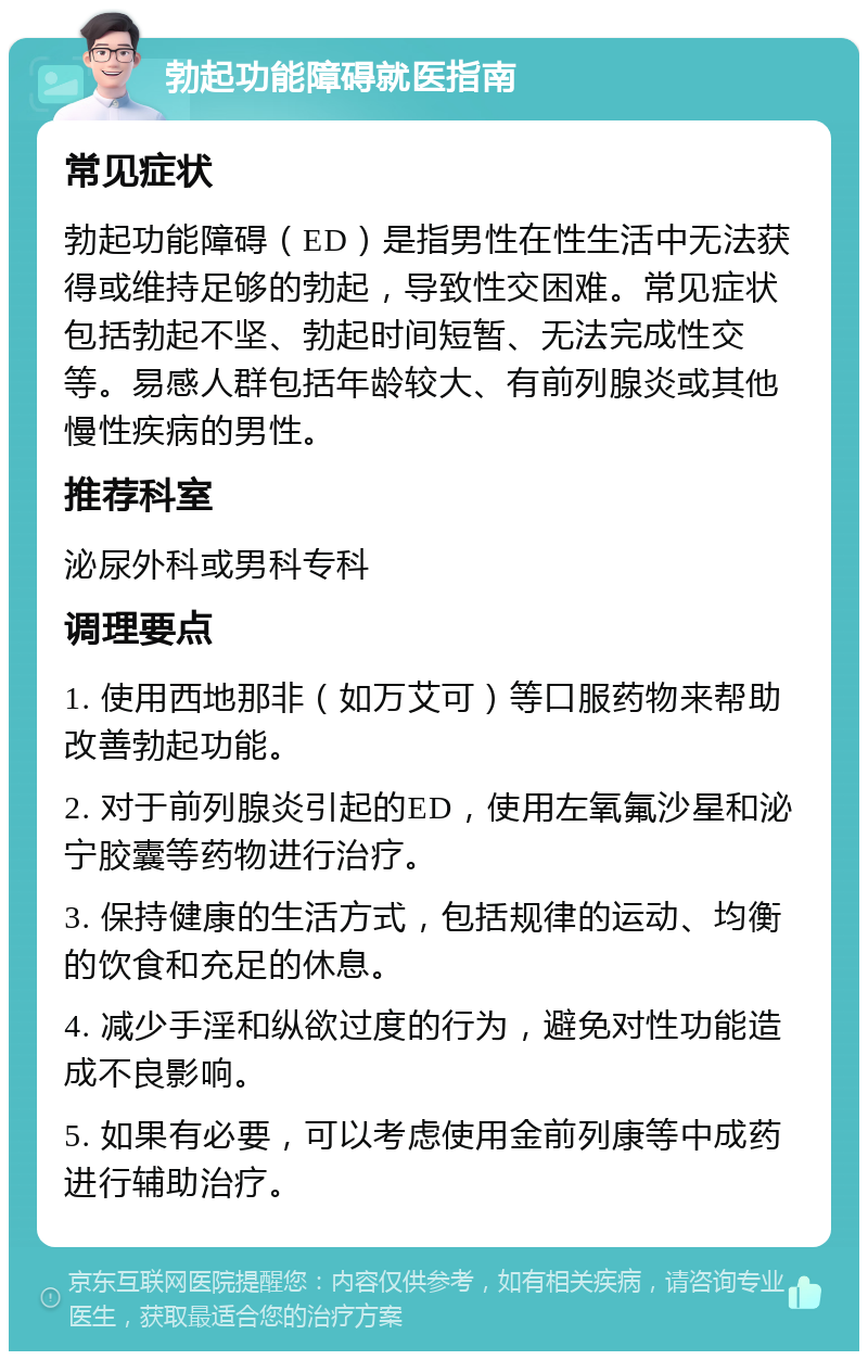 勃起功能障碍就医指南 常见症状 勃起功能障碍（ED）是指男性在性生活中无法获得或维持足够的勃起，导致性交困难。常见症状包括勃起不坚、勃起时间短暂、无法完成性交等。易感人群包括年龄较大、有前列腺炎或其他慢性疾病的男性。 推荐科室 泌尿外科或男科专科 调理要点 1. 使用西地那非（如万艾可）等口服药物来帮助改善勃起功能。 2. 对于前列腺炎引起的ED，使用左氧氟沙星和泌宁胶囊等药物进行治疗。 3. 保持健康的生活方式，包括规律的运动、均衡的饮食和充足的休息。 4. 减少手淫和纵欲过度的行为，避免对性功能造成不良影响。 5. 如果有必要，可以考虑使用金前列康等中成药进行辅助治疗。