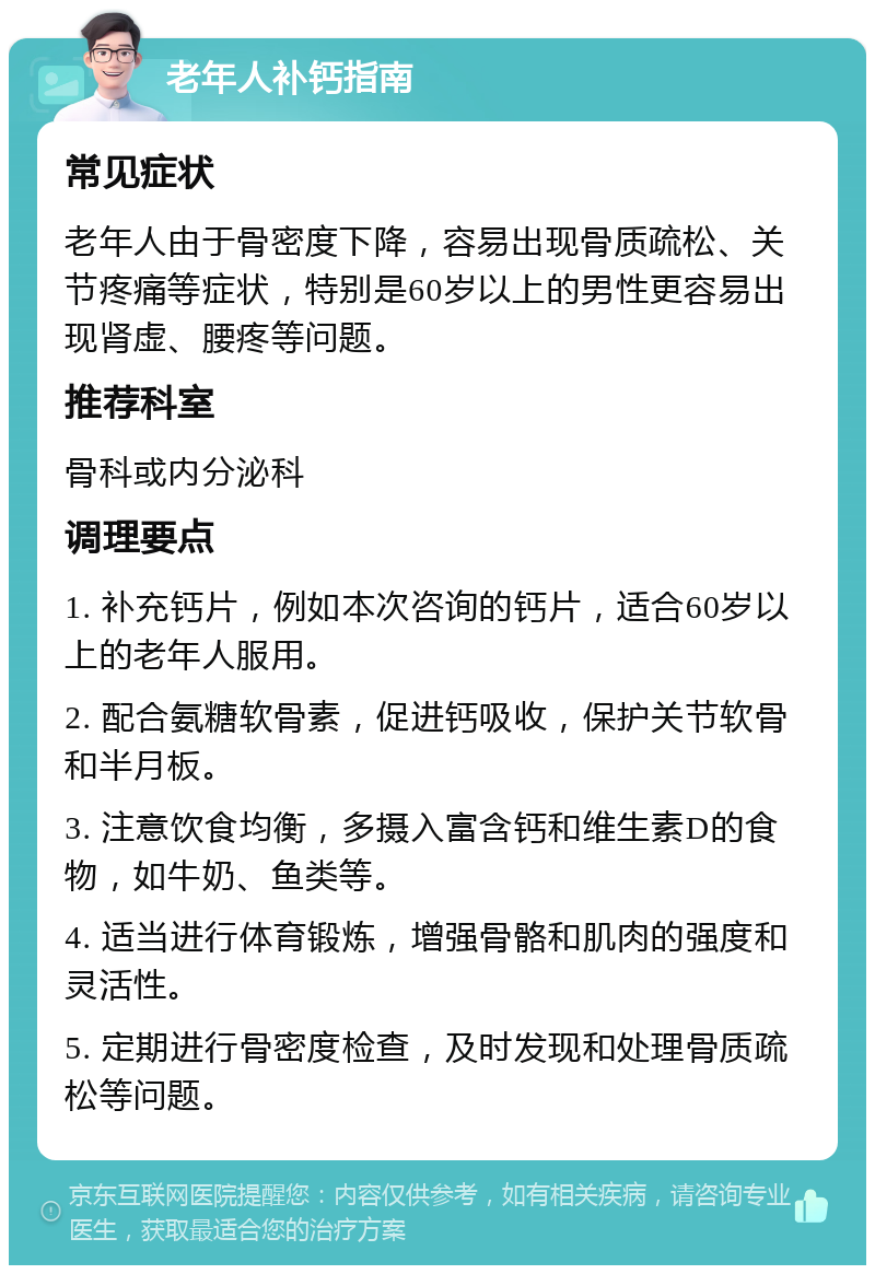 老年人补钙指南 常见症状 老年人由于骨密度下降，容易出现骨质疏松、关节疼痛等症状，特别是60岁以上的男性更容易出现肾虚、腰疼等问题。 推荐科室 骨科或内分泌科 调理要点 1. 补充钙片，例如本次咨询的钙片，适合60岁以上的老年人服用。 2. 配合氨糖软骨素，促进钙吸收，保护关节软骨和半月板。 3. 注意饮食均衡，多摄入富含钙和维生素D的食物，如牛奶、鱼类等。 4. 适当进行体育锻炼，增强骨骼和肌肉的强度和灵活性。 5. 定期进行骨密度检查，及时发现和处理骨质疏松等问题。