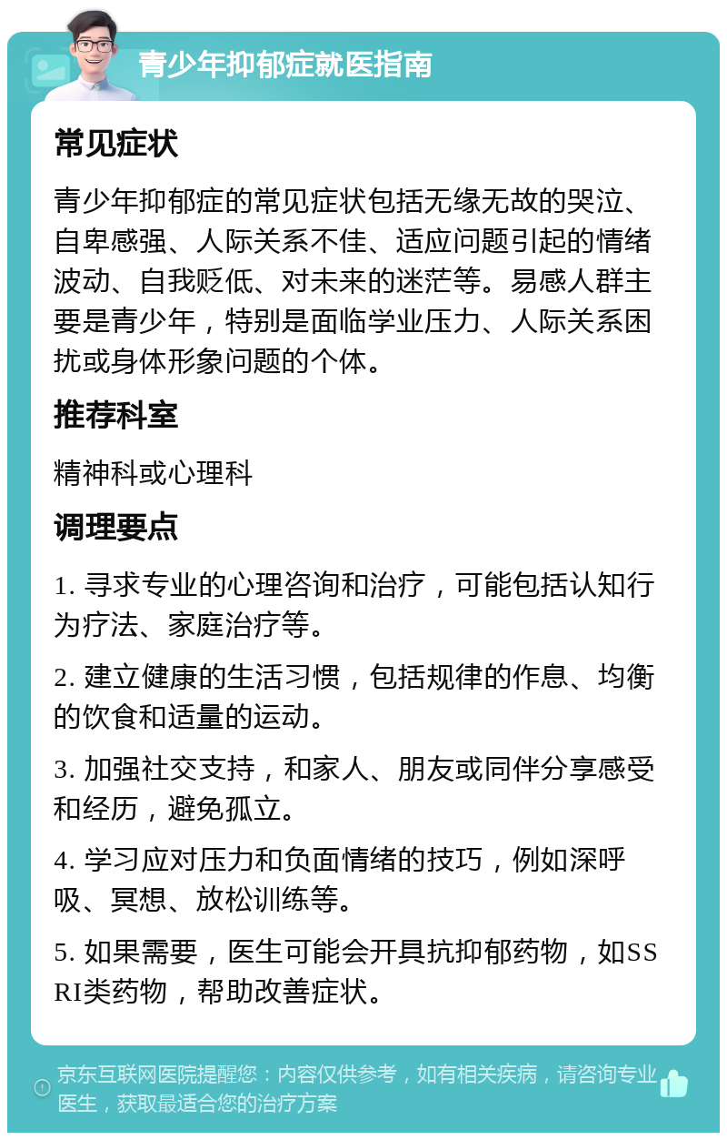 青少年抑郁症就医指南 常见症状 青少年抑郁症的常见症状包括无缘无故的哭泣、自卑感强、人际关系不佳、适应问题引起的情绪波动、自我贬低、对未来的迷茫等。易感人群主要是青少年，特别是面临学业压力、人际关系困扰或身体形象问题的个体。 推荐科室 精神科或心理科 调理要点 1. 寻求专业的心理咨询和治疗，可能包括认知行为疗法、家庭治疗等。 2. 建立健康的生活习惯，包括规律的作息、均衡的饮食和适量的运动。 3. 加强社交支持，和家人、朋友或同伴分享感受和经历，避免孤立。 4. 学习应对压力和负面情绪的技巧，例如深呼吸、冥想、放松训练等。 5. 如果需要，医生可能会开具抗抑郁药物，如SSRI类药物，帮助改善症状。