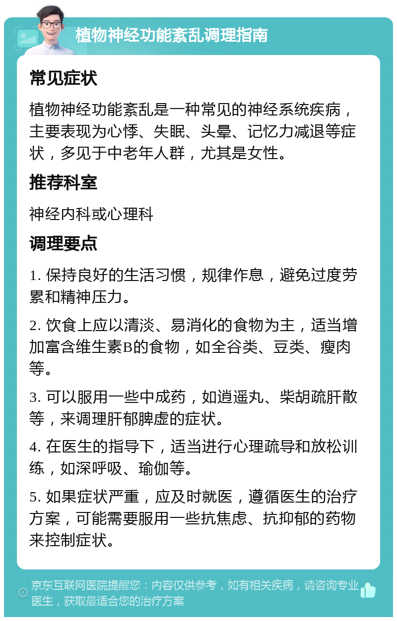 植物神经功能紊乱调理指南 常见症状 植物神经功能紊乱是一种常见的神经系统疾病，主要表现为心悸、失眠、头晕、记忆力减退等症状，多见于中老年人群，尤其是女性。 推荐科室 神经内科或心理科 调理要点 1. 保持良好的生活习惯，规律作息，避免过度劳累和精神压力。 2. 饮食上应以清淡、易消化的食物为主，适当增加富含维生素B的食物，如全谷类、豆类、瘦肉等。 3. 可以服用一些中成药，如逍遥丸、柴胡疏肝散等，来调理肝郁脾虚的症状。 4. 在医生的指导下，适当进行心理疏导和放松训练，如深呼吸、瑜伽等。 5. 如果症状严重，应及时就医，遵循医生的治疗方案，可能需要服用一些抗焦虑、抗抑郁的药物来控制症状。