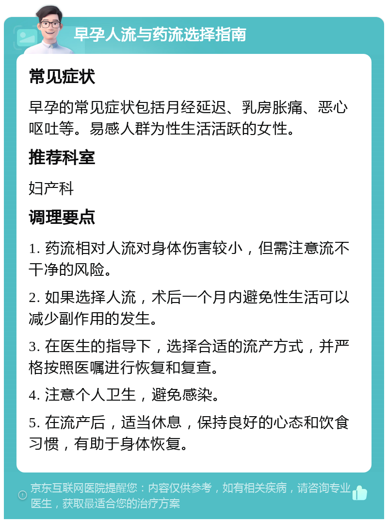 早孕人流与药流选择指南 常见症状 早孕的常见症状包括月经延迟、乳房胀痛、恶心呕吐等。易感人群为性生活活跃的女性。 推荐科室 妇产科 调理要点 1. 药流相对人流对身体伤害较小，但需注意流不干净的风险。 2. 如果选择人流，术后一个月内避免性生活可以减少副作用的发生。 3. 在医生的指导下，选择合适的流产方式，并严格按照医嘱进行恢复和复查。 4. 注意个人卫生，避免感染。 5. 在流产后，适当休息，保持良好的心态和饮食习惯，有助于身体恢复。