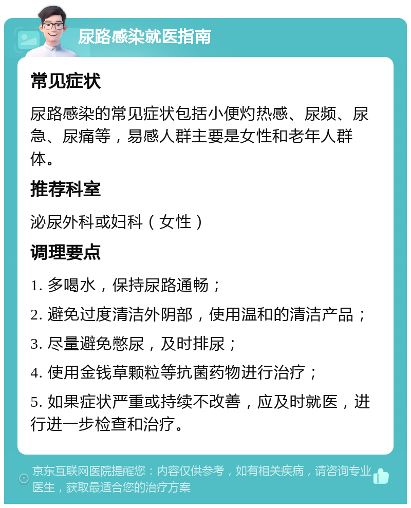 尿路感染就医指南 常见症状 尿路感染的常见症状包括小便灼热感、尿频、尿急、尿痛等，易感人群主要是女性和老年人群体。 推荐科室 泌尿外科或妇科（女性） 调理要点 1. 多喝水，保持尿路通畅； 2. 避免过度清洁外阴部，使用温和的清洁产品； 3. 尽量避免憋尿，及时排尿； 4. 使用金钱草颗粒等抗菌药物进行治疗； 5. 如果症状严重或持续不改善，应及时就医，进行进一步检查和治疗。