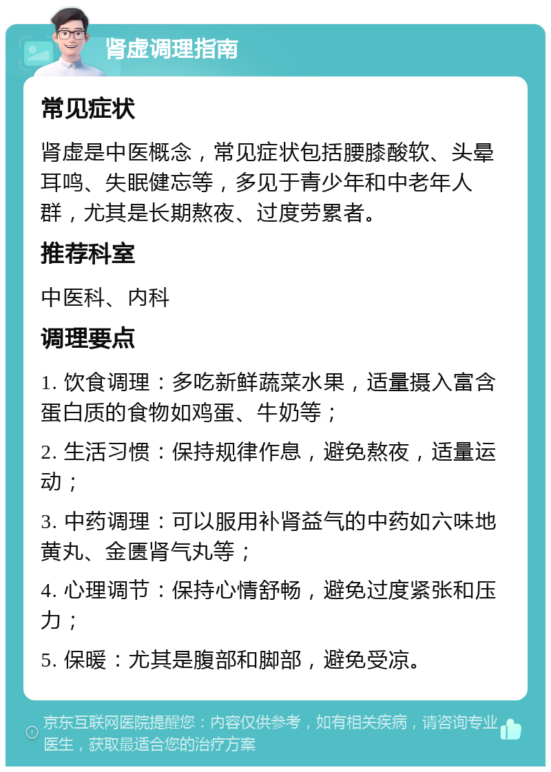 肾虚调理指南 常见症状 肾虚是中医概念，常见症状包括腰膝酸软、头晕耳鸣、失眠健忘等，多见于青少年和中老年人群，尤其是长期熬夜、过度劳累者。 推荐科室 中医科、内科 调理要点 1. 饮食调理：多吃新鲜蔬菜水果，适量摄入富含蛋白质的食物如鸡蛋、牛奶等； 2. 生活习惯：保持规律作息，避免熬夜，适量运动； 3. 中药调理：可以服用补肾益气的中药如六味地黄丸、金匮肾气丸等； 4. 心理调节：保持心情舒畅，避免过度紧张和压力； 5. 保暖：尤其是腹部和脚部，避免受凉。