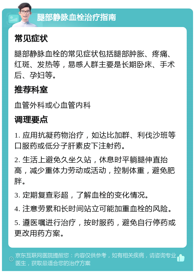 腿部静脉血栓治疗指南 常见症状 腿部静脉血栓的常见症状包括腿部肿胀、疼痛、红斑、发热等，易感人群主要是长期卧床、手术后、孕妇等。 推荐科室 血管外科或心血管内科 调理要点 1. 应用抗凝药物治疗，如达比加群、利伐沙班等口服药或低分子肝素皮下注射药。 2. 生活上避免久坐久站，休息时平躺腿伸直抬高，减少重体力劳动或活动，控制体重，避免肥胖。 3. 定期复查彩超，了解血栓的变化情况。 4. 注意劳累和长时间站立可能加重血栓的风险。 5. 遵医嘱进行治疗，按时服药，避免自行停药或更改用药方案。