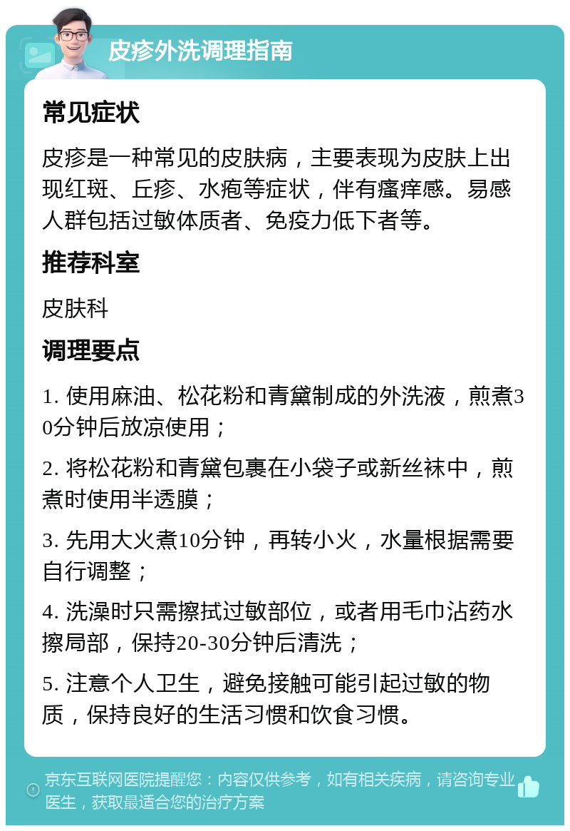 皮疹外洗调理指南 常见症状 皮疹是一种常见的皮肤病，主要表现为皮肤上出现红斑、丘疹、水疱等症状，伴有瘙痒感。易感人群包括过敏体质者、免疫力低下者等。 推荐科室 皮肤科 调理要点 1. 使用麻油、松花粉和青黛制成的外洗液，煎煮30分钟后放凉使用； 2. 将松花粉和青黛包裹在小袋子或新丝袜中，煎煮时使用半透膜； 3. 先用大火煮10分钟，再转小火，水量根据需要自行调整； 4. 洗澡时只需擦拭过敏部位，或者用毛巾沾药水擦局部，保持20-30分钟后清洗； 5. 注意个人卫生，避免接触可能引起过敏的物质，保持良好的生活习惯和饮食习惯。