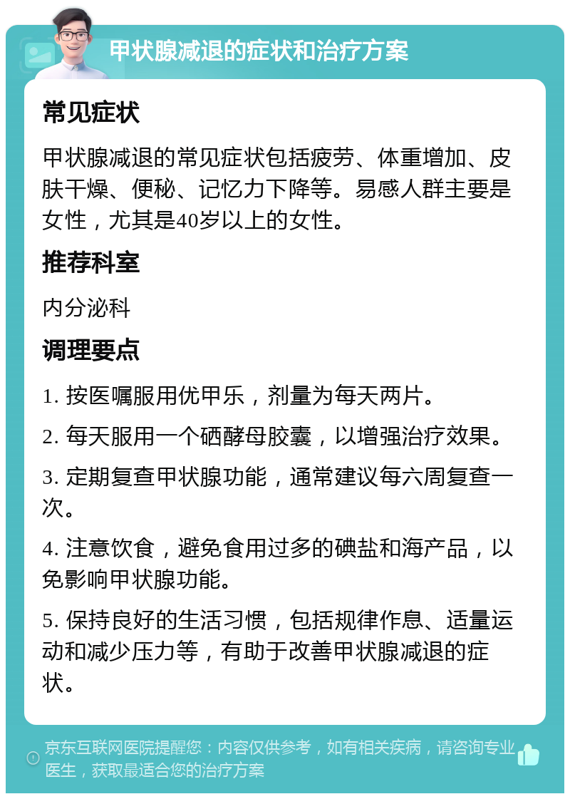 甲状腺减退的症状和治疗方案 常见症状 甲状腺减退的常见症状包括疲劳、体重增加、皮肤干燥、便秘、记忆力下降等。易感人群主要是女性，尤其是40岁以上的女性。 推荐科室 内分泌科 调理要点 1. 按医嘱服用优甲乐，剂量为每天两片。 2. 每天服用一个硒酵母胶囊，以增强治疗效果。 3. 定期复查甲状腺功能，通常建议每六周复查一次。 4. 注意饮食，避免食用过多的碘盐和海产品，以免影响甲状腺功能。 5. 保持良好的生活习惯，包括规律作息、适量运动和减少压力等，有助于改善甲状腺减退的症状。