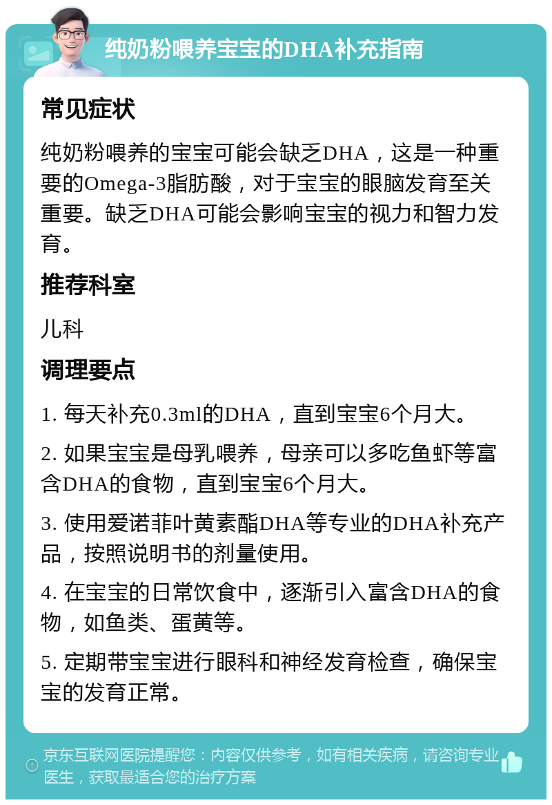 纯奶粉喂养宝宝的DHA补充指南 常见症状 纯奶粉喂养的宝宝可能会缺乏DHA，这是一种重要的Omega-3脂肪酸，对于宝宝的眼脑发育至关重要。缺乏DHA可能会影响宝宝的视力和智力发育。 推荐科室 儿科 调理要点 1. 每天补充0.3ml的DHA，直到宝宝6个月大。 2. 如果宝宝是母乳喂养，母亲可以多吃鱼虾等富含DHA的食物，直到宝宝6个月大。 3. 使用爱诺菲叶黄素酯DHA等专业的DHA补充产品，按照说明书的剂量使用。 4. 在宝宝的日常饮食中，逐渐引入富含DHA的食物，如鱼类、蛋黄等。 5. 定期带宝宝进行眼科和神经发育检查，确保宝宝的发育正常。