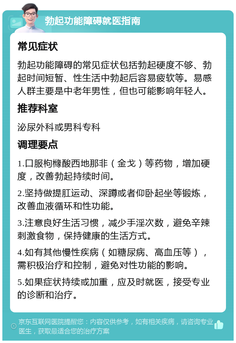 勃起功能障碍就医指南 常见症状 勃起功能障碍的常见症状包括勃起硬度不够、勃起时间短暂、性生活中勃起后容易疲软等。易感人群主要是中老年男性，但也可能影响年轻人。 推荐科室 泌尿外科或男科专科 调理要点 1.口服枸橼酸西地那非（金戈）等药物，增加硬度，改善勃起持续时间。 2.坚持做提肛运动、深蹲或者仰卧起坐等锻炼，改善血液循环和性功能。 3.注意良好生活习惯，减少手淫次数，避免辛辣刺激食物，保持健康的生活方式。 4.如有其他慢性疾病（如糖尿病、高血压等），需积极治疗和控制，避免对性功能的影响。 5.如果症状持续或加重，应及时就医，接受专业的诊断和治疗。