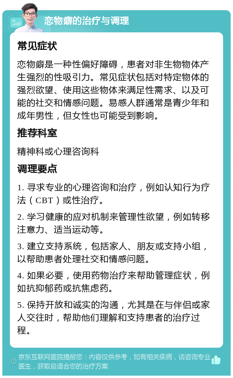 恋物癖的治疗与调理 常见症状 恋物癖是一种性偏好障碍，患者对非生物物体产生强烈的性吸引力。常见症状包括对特定物体的强烈欲望、使用这些物体来满足性需求、以及可能的社交和情感问题。易感人群通常是青少年和成年男性，但女性也可能受到影响。 推荐科室 精神科或心理咨询科 调理要点 1. 寻求专业的心理咨询和治疗，例如认知行为疗法（CBT）或性治疗。 2. 学习健康的应对机制来管理性欲望，例如转移注意力、适当运动等。 3. 建立支持系统，包括家人、朋友或支持小组，以帮助患者处理社交和情感问题。 4. 如果必要，使用药物治疗来帮助管理症状，例如抗抑郁药或抗焦虑药。 5. 保持开放和诚实的沟通，尤其是在与伴侣或家人交往时，帮助他们理解和支持患者的治疗过程。