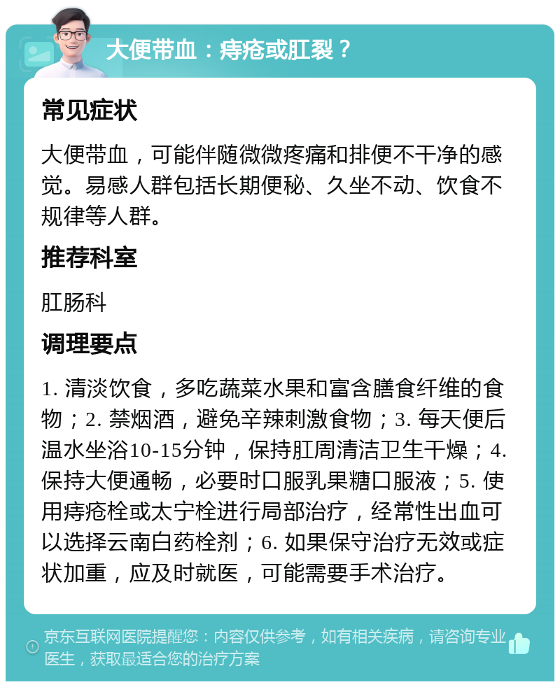 大便带血：痔疮或肛裂？ 常见症状 大便带血，可能伴随微微疼痛和排便不干净的感觉。易感人群包括长期便秘、久坐不动、饮食不规律等人群。 推荐科室 肛肠科 调理要点 1. 清淡饮食，多吃蔬菜水果和富含膳食纤维的食物；2. 禁烟酒，避免辛辣刺激食物；3. 每天便后温水坐浴10-15分钟，保持肛周清洁卫生干燥；4. 保持大便通畅，必要时口服乳果糖口服液；5. 使用痔疮栓或太宁栓进行局部治疗，经常性出血可以选择云南白药栓剂；6. 如果保守治疗无效或症状加重，应及时就医，可能需要手术治疗。