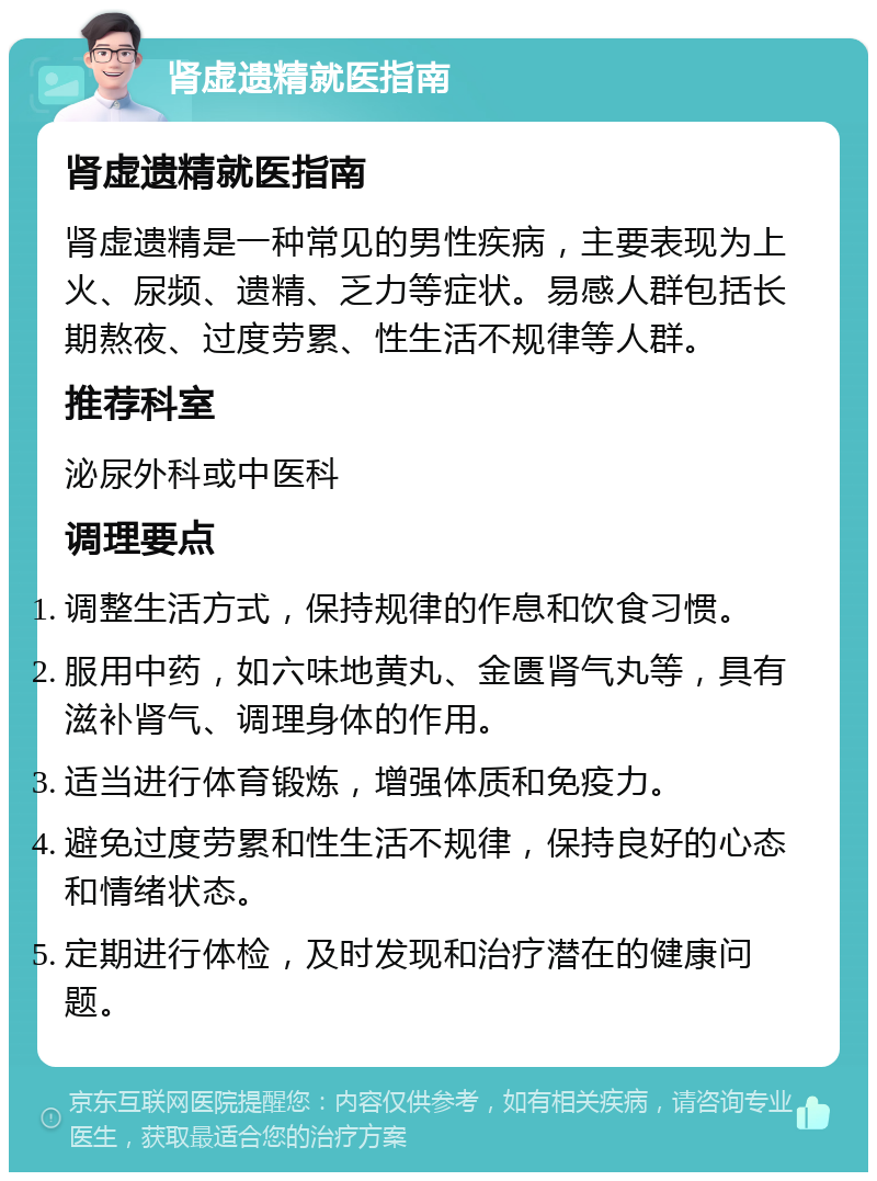 肾虚遗精就医指南 肾虚遗精就医指南 肾虚遗精是一种常见的男性疾病，主要表现为上火、尿频、遗精、乏力等症状。易感人群包括长期熬夜、过度劳累、性生活不规律等人群。 推荐科室 泌尿外科或中医科 调理要点 调整生活方式，保持规律的作息和饮食习惯。 服用中药，如六味地黄丸、金匮肾气丸等，具有滋补肾气、调理身体的作用。 适当进行体育锻炼，增强体质和免疫力。 避免过度劳累和性生活不规律，保持良好的心态和情绪状态。 定期进行体检，及时发现和治疗潜在的健康问题。