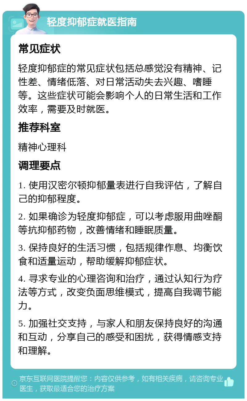 轻度抑郁症就医指南 常见症状 轻度抑郁症的常见症状包括总感觉没有精神、记性差、情绪低落、对日常活动失去兴趣、嗜睡等。这些症状可能会影响个人的日常生活和工作效率，需要及时就医。 推荐科室 精神心理科 调理要点 1. 使用汉密尔顿抑郁量表进行自我评估，了解自己的抑郁程度。 2. 如果确诊为轻度抑郁症，可以考虑服用曲唑酮等抗抑郁药物，改善情绪和睡眠质量。 3. 保持良好的生活习惯，包括规律作息、均衡饮食和适量运动，帮助缓解抑郁症状。 4. 寻求专业的心理咨询和治疗，通过认知行为疗法等方式，改变负面思维模式，提高自我调节能力。 5. 加强社交支持，与家人和朋友保持良好的沟通和互动，分享自己的感受和困扰，获得情感支持和理解。