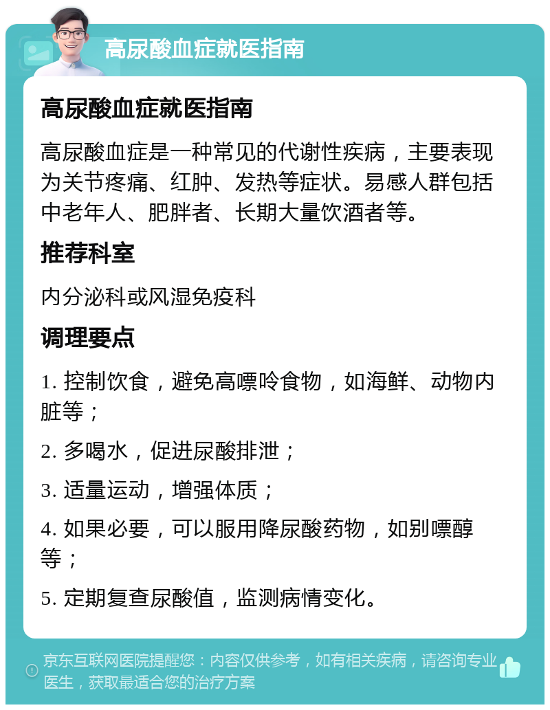 高尿酸血症就医指南 高尿酸血症就医指南 高尿酸血症是一种常见的代谢性疾病，主要表现为关节疼痛、红肿、发热等症状。易感人群包括中老年人、肥胖者、长期大量饮酒者等。 推荐科室 内分泌科或风湿免疫科 调理要点 1. 控制饮食，避免高嘌呤食物，如海鲜、动物内脏等； 2. 多喝水，促进尿酸排泄； 3. 适量运动，增强体质； 4. 如果必要，可以服用降尿酸药物，如别嘌醇等； 5. 定期复查尿酸值，监测病情变化。