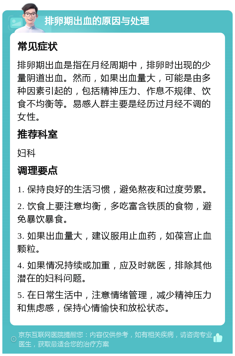 排卵期出血的原因与处理 常见症状 排卵期出血是指在月经周期中，排卵时出现的少量阴道出血。然而，如果出血量大，可能是由多种因素引起的，包括精神压力、作息不规律、饮食不均衡等。易感人群主要是经历过月经不调的女性。 推荐科室 妇科 调理要点 1. 保持良好的生活习惯，避免熬夜和过度劳累。 2. 饮食上要注意均衡，多吃富含铁质的食物，避免暴饮暴食。 3. 如果出血量大，建议服用止血药，如葆宫止血颗粒。 4. 如果情况持续或加重，应及时就医，排除其他潜在的妇科问题。 5. 在日常生活中，注意情绪管理，减少精神压力和焦虑感，保持心情愉快和放松状态。