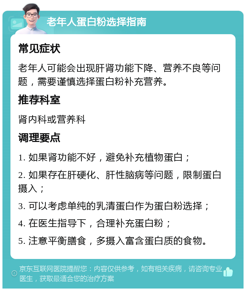 老年人蛋白粉选择指南 常见症状 老年人可能会出现肝肾功能下降、营养不良等问题，需要谨慎选择蛋白粉补充营养。 推荐科室 肾内科或营养科 调理要点 1. 如果肾功能不好，避免补充植物蛋白； 2. 如果存在肝硬化、肝性脑病等问题，限制蛋白摄入； 3. 可以考虑单纯的乳清蛋白作为蛋白粉选择； 4. 在医生指导下，合理补充蛋白粉； 5. 注意平衡膳食，多摄入富含蛋白质的食物。