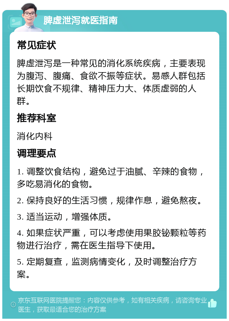 脾虚泄泻就医指南 常见症状 脾虚泄泻是一种常见的消化系统疾病，主要表现为腹泻、腹痛、食欲不振等症状。易感人群包括长期饮食不规律、精神压力大、体质虚弱的人群。 推荐科室 消化内科 调理要点 1. 调整饮食结构，避免过于油腻、辛辣的食物，多吃易消化的食物。 2. 保持良好的生活习惯，规律作息，避免熬夜。 3. 适当运动，增强体质。 4. 如果症状严重，可以考虑使用果胶铋颗粒等药物进行治疗，需在医生指导下使用。 5. 定期复查，监测病情变化，及时调整治疗方案。