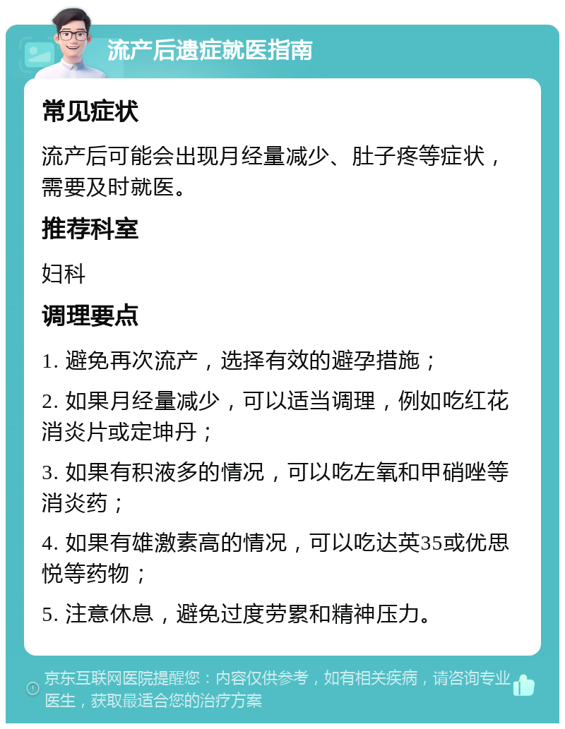 流产后遗症就医指南 常见症状 流产后可能会出现月经量减少、肚子疼等症状，需要及时就医。 推荐科室 妇科 调理要点 1. 避免再次流产，选择有效的避孕措施； 2. 如果月经量减少，可以适当调理，例如吃红花消炎片或定坤丹； 3. 如果有积液多的情况，可以吃左氧和甲硝唑等消炎药； 4. 如果有雄激素高的情况，可以吃达英35或优思悦等药物； 5. 注意休息，避免过度劳累和精神压力。