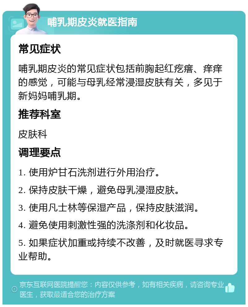 哺乳期皮炎就医指南 常见症状 哺乳期皮炎的常见症状包括前胸起红疙瘩、痒痒的感觉，可能与母乳经常浸湿皮肤有关，多见于新妈妈哺乳期。 推荐科室 皮肤科 调理要点 1. 使用炉甘石洗剂进行外用治疗。 2. 保持皮肤干燥，避免母乳浸湿皮肤。 3. 使用凡士林等保湿产品，保持皮肤滋润。 4. 避免使用刺激性强的洗涤剂和化妆品。 5. 如果症状加重或持续不改善，及时就医寻求专业帮助。