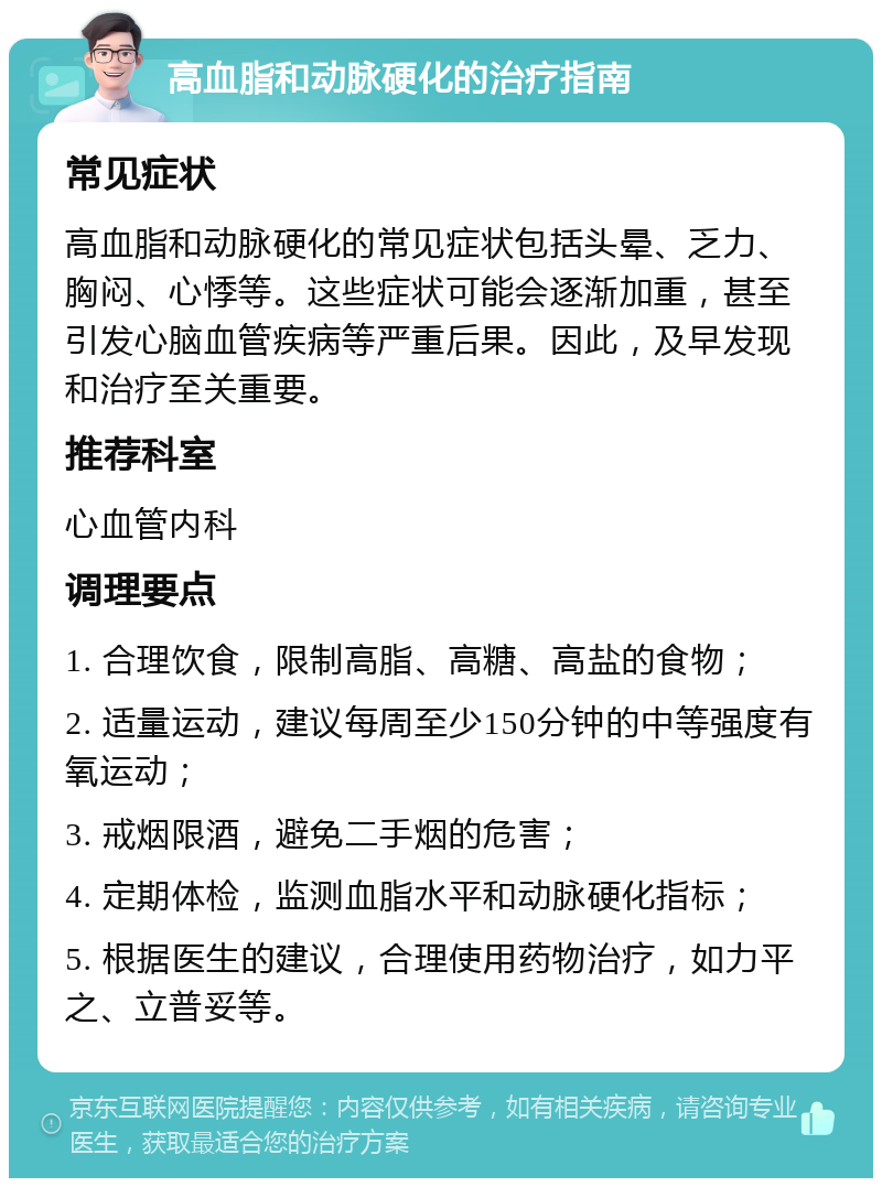 高血脂和动脉硬化的治疗指南 常见症状 高血脂和动脉硬化的常见症状包括头晕、乏力、胸闷、心悸等。这些症状可能会逐渐加重，甚至引发心脑血管疾病等严重后果。因此，及早发现和治疗至关重要。 推荐科室 心血管内科 调理要点 1. 合理饮食，限制高脂、高糖、高盐的食物； 2. 适量运动，建议每周至少150分钟的中等强度有氧运动； 3. 戒烟限酒，避免二手烟的危害； 4. 定期体检，监测血脂水平和动脉硬化指标； 5. 根据医生的建议，合理使用药物治疗，如力平之、立普妥等。