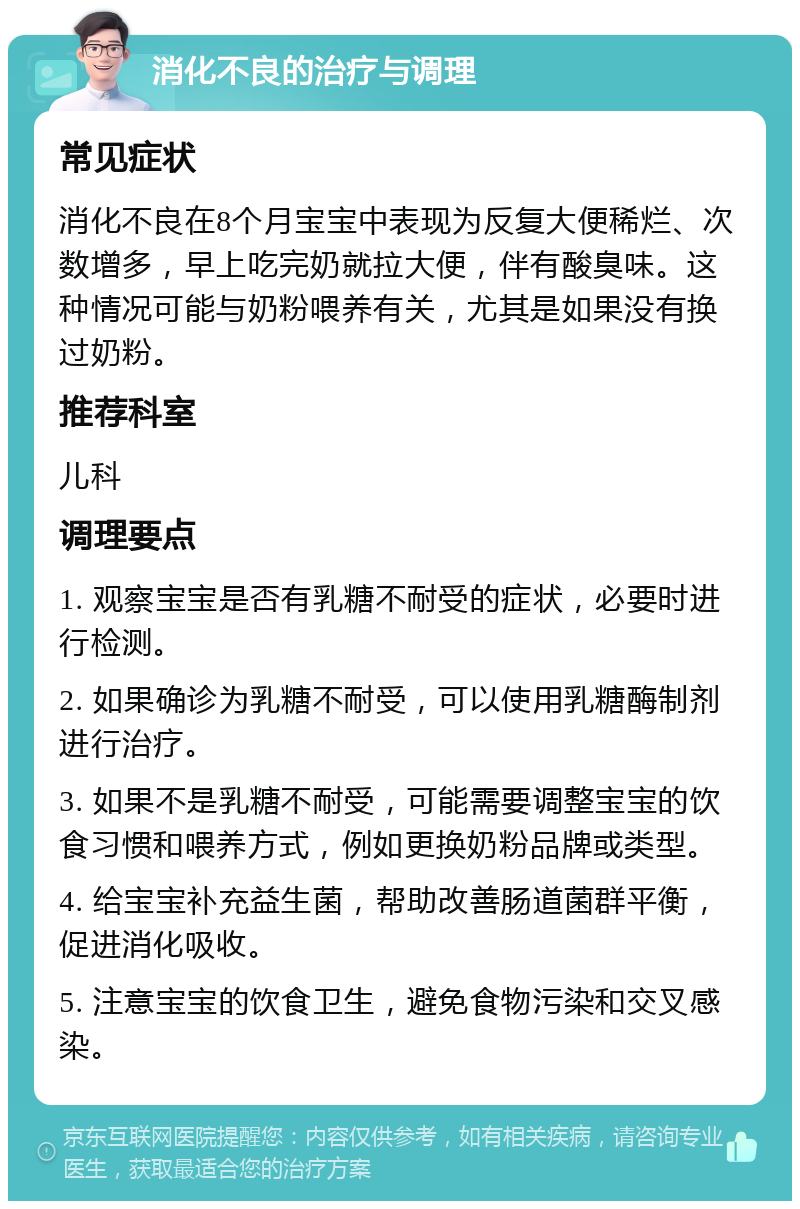 消化不良的治疗与调理 常见症状 消化不良在8个月宝宝中表现为反复大便稀烂、次数增多，早上吃完奶就拉大便，伴有酸臭味。这种情况可能与奶粉喂养有关，尤其是如果没有换过奶粉。 推荐科室 儿科 调理要点 1. 观察宝宝是否有乳糖不耐受的症状，必要时进行检测。 2. 如果确诊为乳糖不耐受，可以使用乳糖酶制剂进行治疗。 3. 如果不是乳糖不耐受，可能需要调整宝宝的饮食习惯和喂养方式，例如更换奶粉品牌或类型。 4. 给宝宝补充益生菌，帮助改善肠道菌群平衡，促进消化吸收。 5. 注意宝宝的饮食卫生，避免食物污染和交叉感染。