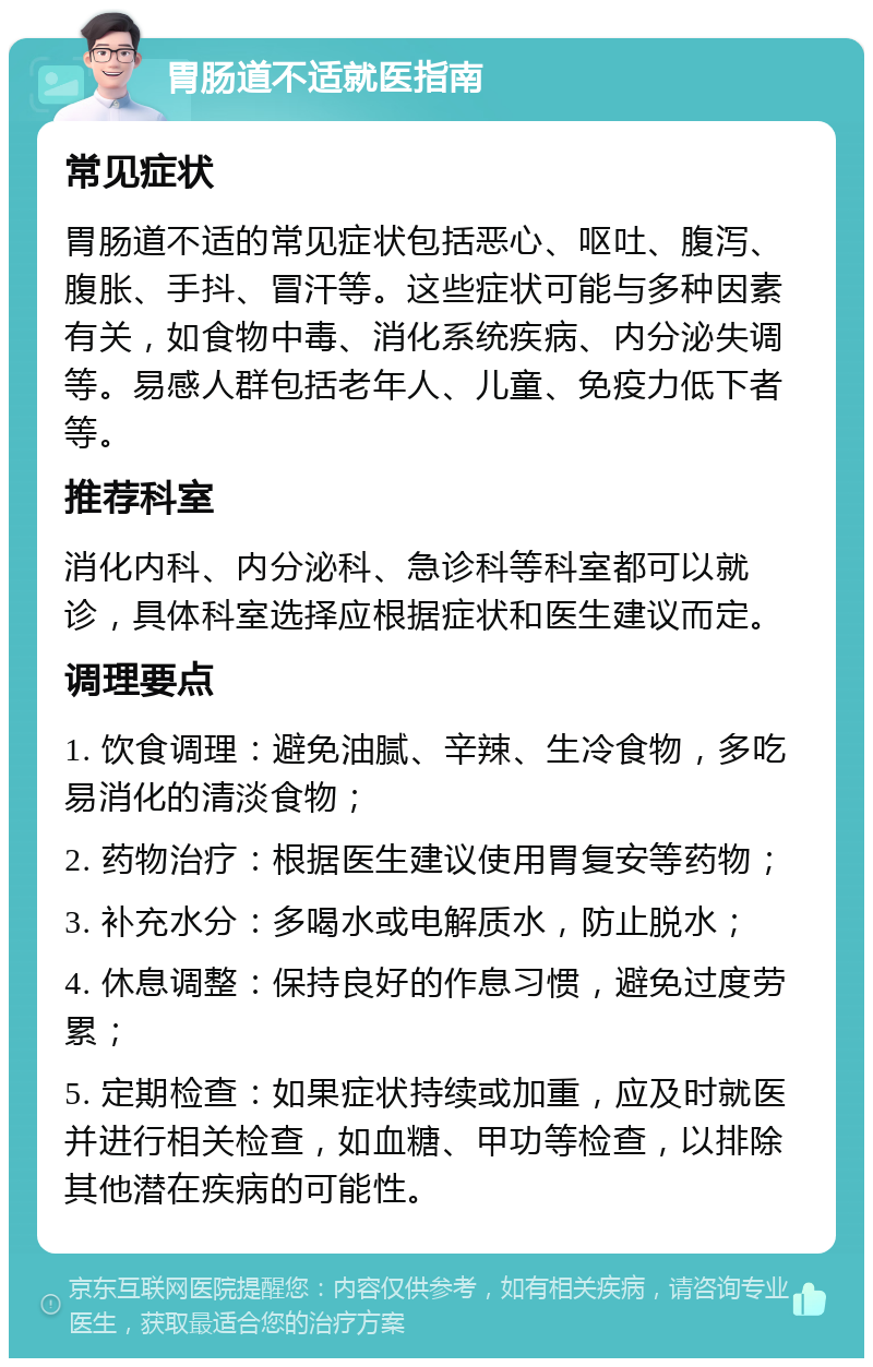 胃肠道不适就医指南 常见症状 胃肠道不适的常见症状包括恶心、呕吐、腹泻、腹胀、手抖、冒汗等。这些症状可能与多种因素有关，如食物中毒、消化系统疾病、内分泌失调等。易感人群包括老年人、儿童、免疫力低下者等。 推荐科室 消化内科、内分泌科、急诊科等科室都可以就诊，具体科室选择应根据症状和医生建议而定。 调理要点 1. 饮食调理：避免油腻、辛辣、生冷食物，多吃易消化的清淡食物； 2. 药物治疗：根据医生建议使用胃复安等药物； 3. 补充水分：多喝水或电解质水，防止脱水； 4. 休息调整：保持良好的作息习惯，避免过度劳累； 5. 定期检查：如果症状持续或加重，应及时就医并进行相关检查，如血糖、甲功等检查，以排除其他潜在疾病的可能性。