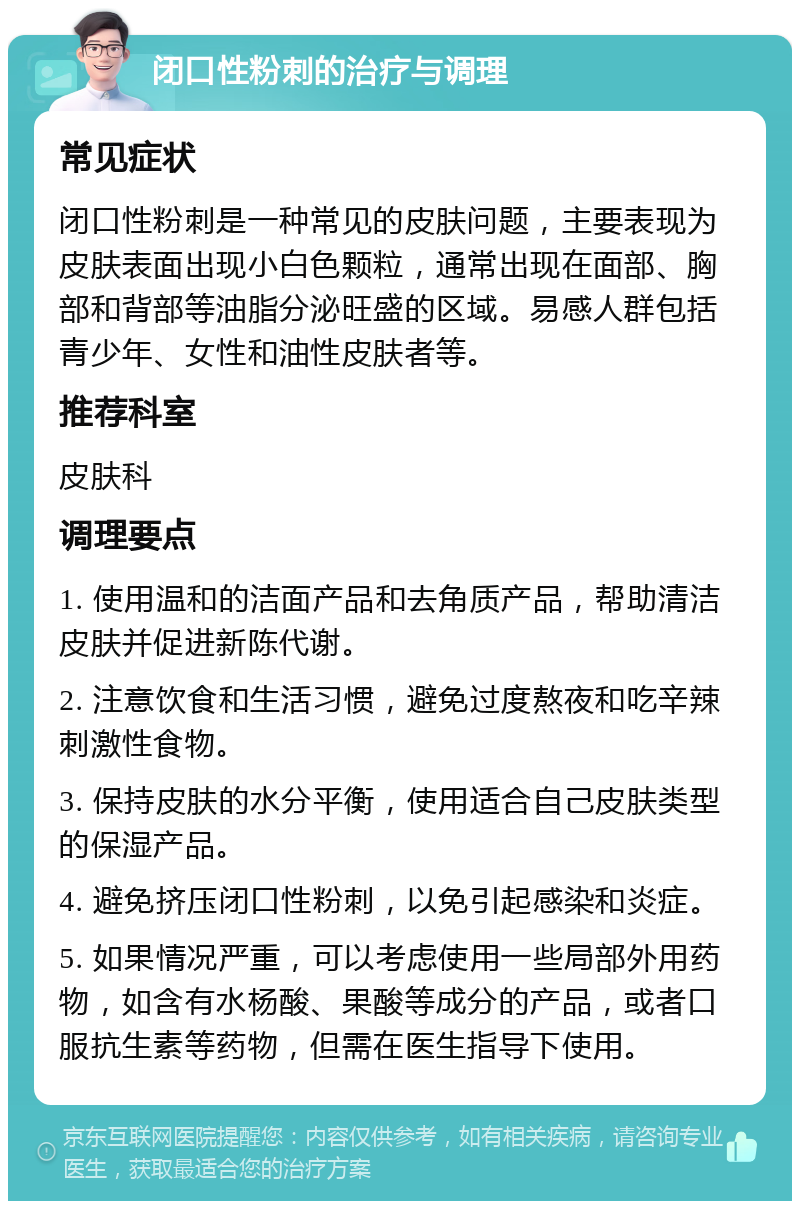 闭口性粉刺的治疗与调理 常见症状 闭口性粉刺是一种常见的皮肤问题，主要表现为皮肤表面出现小白色颗粒，通常出现在面部、胸部和背部等油脂分泌旺盛的区域。易感人群包括青少年、女性和油性皮肤者等。 推荐科室 皮肤科 调理要点 1. 使用温和的洁面产品和去角质产品，帮助清洁皮肤并促进新陈代谢。 2. 注意饮食和生活习惯，避免过度熬夜和吃辛辣刺激性食物。 3. 保持皮肤的水分平衡，使用适合自己皮肤类型的保湿产品。 4. 避免挤压闭口性粉刺，以免引起感染和炎症。 5. 如果情况严重，可以考虑使用一些局部外用药物，如含有水杨酸、果酸等成分的产品，或者口服抗生素等药物，但需在医生指导下使用。