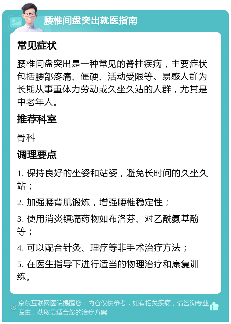 腰椎间盘突出就医指南 常见症状 腰椎间盘突出是一种常见的脊柱疾病，主要症状包括腰部疼痛、僵硬、活动受限等。易感人群为长期从事重体力劳动或久坐久站的人群，尤其是中老年人。 推荐科室 骨科 调理要点 1. 保持良好的坐姿和站姿，避免长时间的久坐久站； 2. 加强腰背肌锻炼，增强腰椎稳定性； 3. 使用消炎镇痛药物如布洛芬、对乙酰氨基酚等； 4. 可以配合针灸、理疗等非手术治疗方法； 5. 在医生指导下进行适当的物理治疗和康复训练。