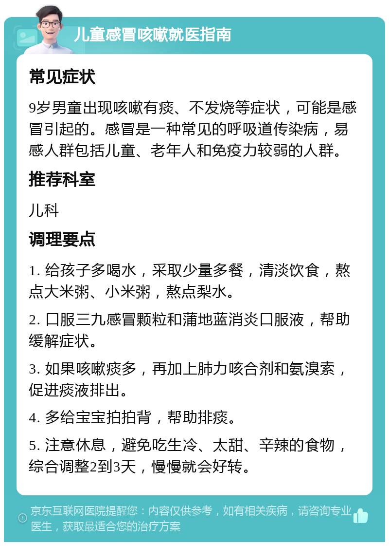 儿童感冒咳嗽就医指南 常见症状 9岁男童出现咳嗽有痰、不发烧等症状，可能是感冒引起的。感冒是一种常见的呼吸道传染病，易感人群包括儿童、老年人和免疫力较弱的人群。 推荐科室 儿科 调理要点 1. 给孩子多喝水，采取少量多餐，清淡饮食，熬点大米粥、小米粥，熬点梨水。 2. 口服三九感冒颗粒和蒲地蓝消炎口服液，帮助缓解症状。 3. 如果咳嗽痰多，再加上肺力咳合剂和氨溴索，促进痰液排出。 4. 多给宝宝拍拍背，帮助排痰。 5. 注意休息，避免吃生冷、太甜、辛辣的食物，综合调整2到3天，慢慢就会好转。