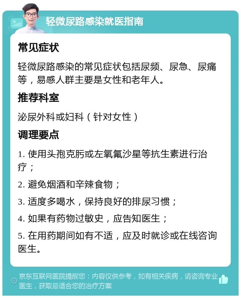 轻微尿路感染就医指南 常见症状 轻微尿路感染的常见症状包括尿频、尿急、尿痛等，易感人群主要是女性和老年人。 推荐科室 泌尿外科或妇科（针对女性） 调理要点 1. 使用头孢克肟或左氧氟沙星等抗生素进行治疗； 2. 避免烟酒和辛辣食物； 3. 适度多喝水，保持良好的排尿习惯； 4. 如果有药物过敏史，应告知医生； 5. 在用药期间如有不适，应及时就诊或在线咨询医生。