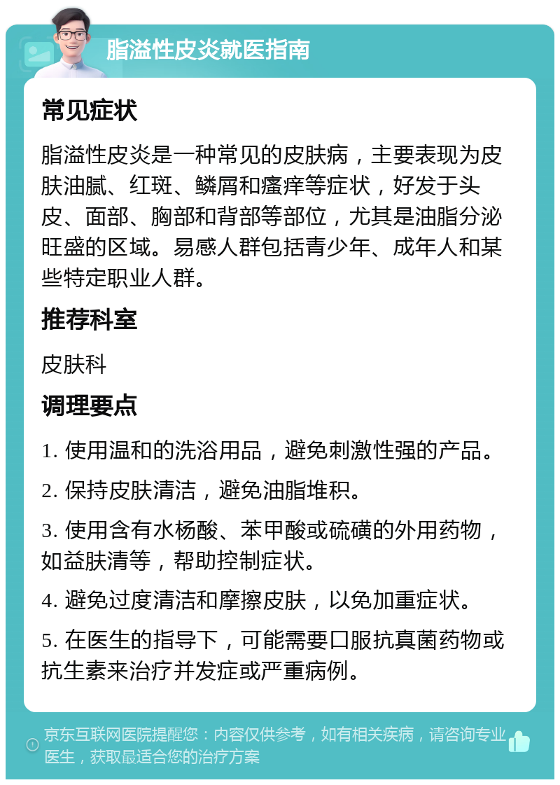 脂溢性皮炎就医指南 常见症状 脂溢性皮炎是一种常见的皮肤病，主要表现为皮肤油腻、红斑、鳞屑和瘙痒等症状，好发于头皮、面部、胸部和背部等部位，尤其是油脂分泌旺盛的区域。易感人群包括青少年、成年人和某些特定职业人群。 推荐科室 皮肤科 调理要点 1. 使用温和的洗浴用品，避免刺激性强的产品。 2. 保持皮肤清洁，避免油脂堆积。 3. 使用含有水杨酸、苯甲酸或硫磺的外用药物，如益肤清等，帮助控制症状。 4. 避免过度清洁和摩擦皮肤，以免加重症状。 5. 在医生的指导下，可能需要口服抗真菌药物或抗生素来治疗并发症或严重病例。